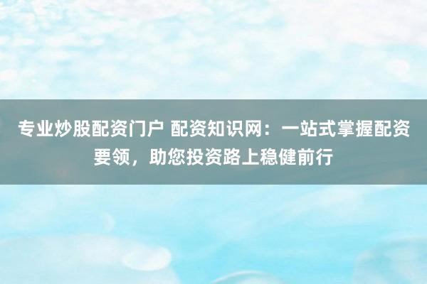 专业炒股配资门户 配资知识网：一站式掌握配资要领，助您投资路上稳健前行