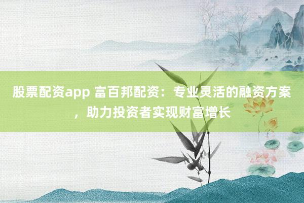 股票配资app 富百邦配资：专业灵活的融资方案，助力投资者实现财富增长