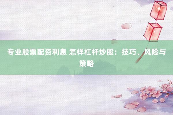 专业股票配资利息 怎样杠杆炒股：技巧、风险与策略
