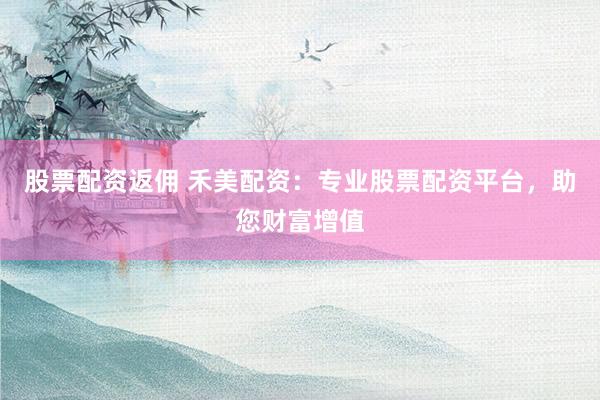 股票配资返佣 禾美配资：专业股票配资平台，助您财富增值