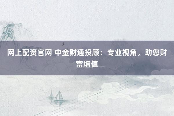 网上配资官网 中金财通投顾：专业视角，助您财富增值