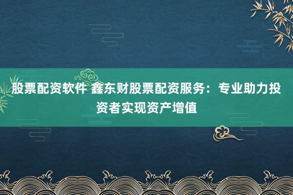 股票配资软件 鑫东财股票配资服务：专业助力投资者实现资产增值