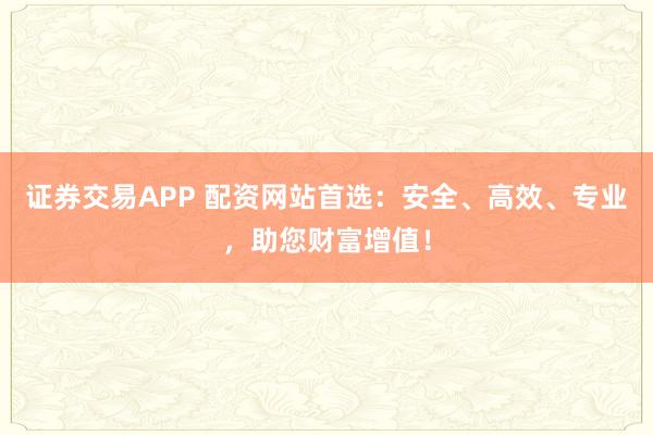 证券交易APP 配资网站首选：安全、高效、专业，助您财富增值！