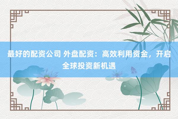 最好的配资公司 外盘配资：高效利用资金，开启全球投资新机遇
