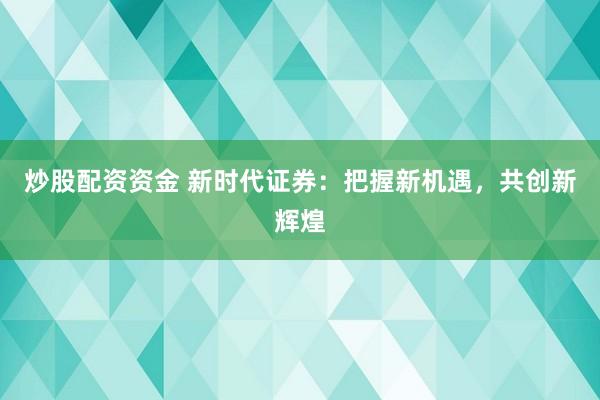 炒股配资资金 新时代证券：把握新机遇，共创新辉煌