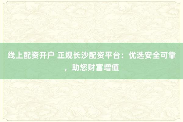 线上配资开户 正规长沙配资平台：优选安全可靠，助您财富增值