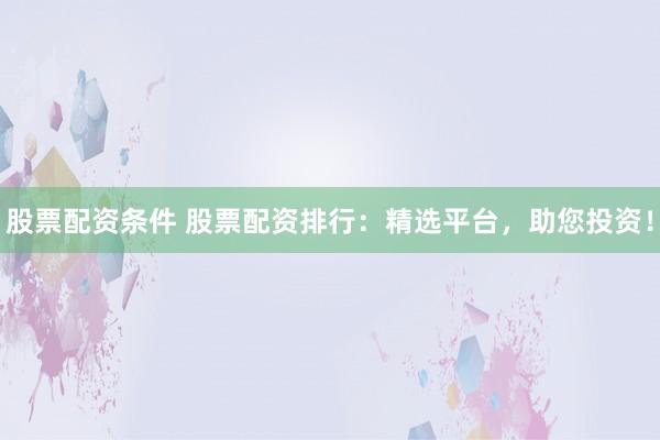 股票配资条件 股票配资排行：精选平台，助您投资！