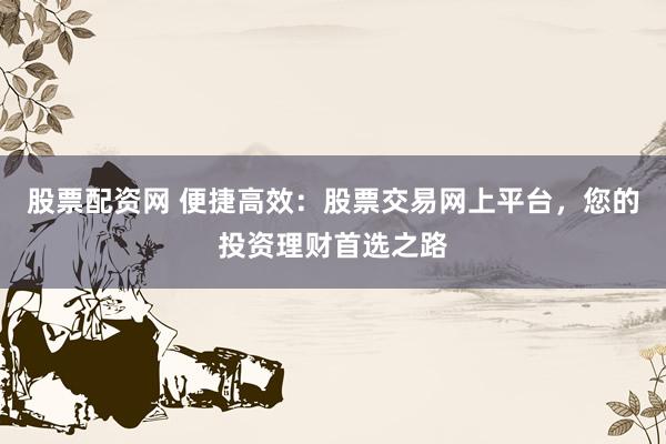 股票配资网 便捷高效：股票交易网上平台，您的投资理财首选之路
