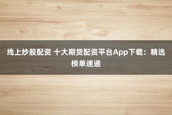 线上炒股配资 十大期货配资平台App下载：精选榜单速递