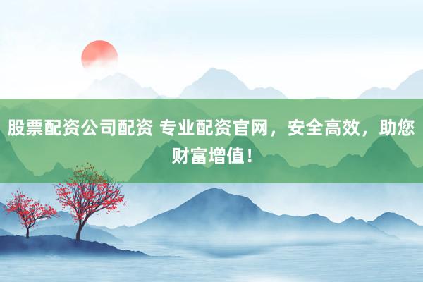 股票配资公司配资 专业配资官网，安全高效，助您财富增值！