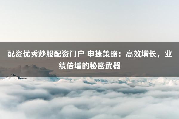 配资优秀炒股配资门户 申捷策略：高效增长，业绩倍增的秘密武器