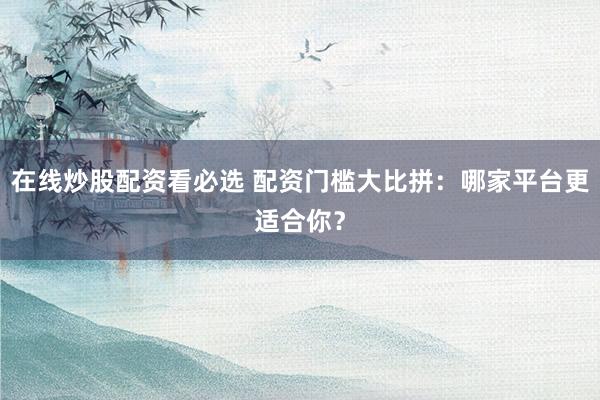 在线炒股配资看必选 配资门槛大比拼：哪家平台更适合你？
