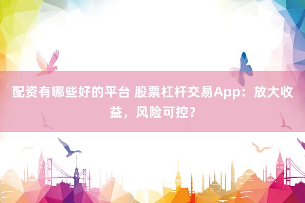 配资有哪些好的平台 股票杠杆交易App：放大收益，风险可控？
