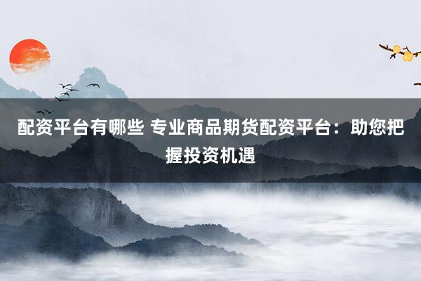 配资平台有哪些 专业商品期货配资平台：助您把握投资机遇