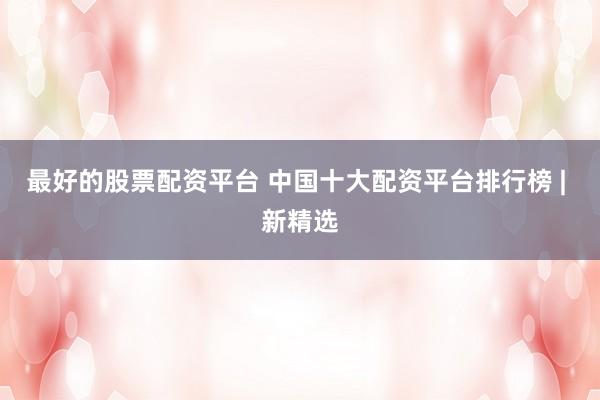 最好的股票配资平台 中国十大配资平台排行榜 | 新精选