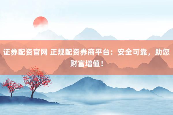 证券配资官网 正规配资券商平台：安全可靠，助您财富增值！