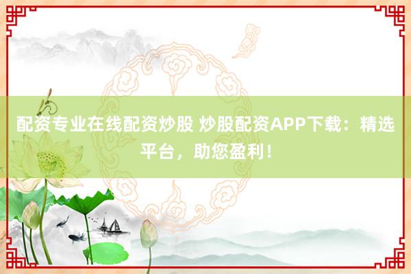 配资专业在线配资炒股 炒股配资APP下载：精选平台，助您盈利！