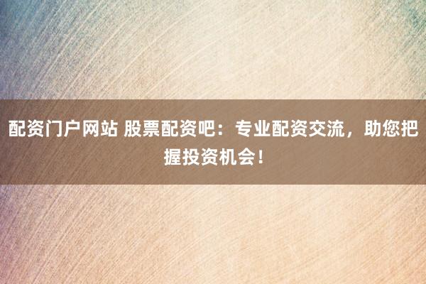 配资门户网站 股票配资吧：专业配资交流，助您把握投资机会！