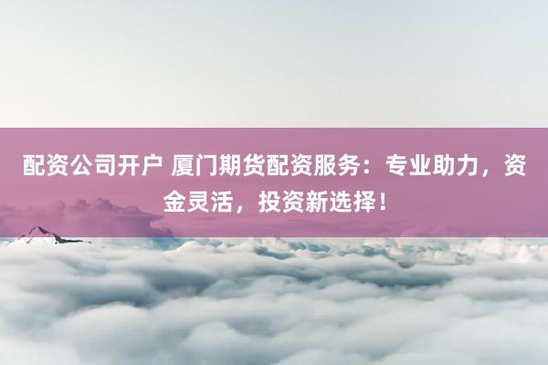 配资公司开户 厦门期货配资服务：专业助力，资金灵活，投资新选择！