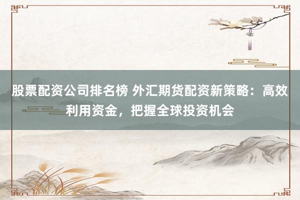 股票配资公司排名榜 外汇期货配资新策略：高效利用资金，把握全球投资机会