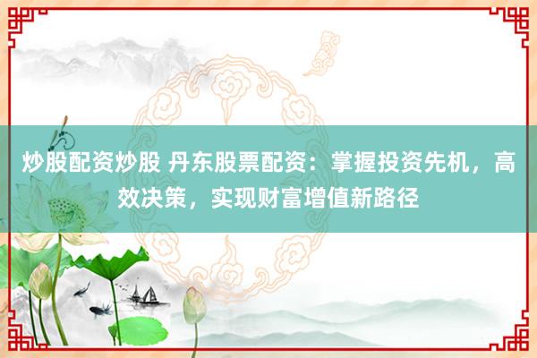 炒股配资炒股 丹东股票配资：掌握投资先机，高效决策，实现财富增值新路径