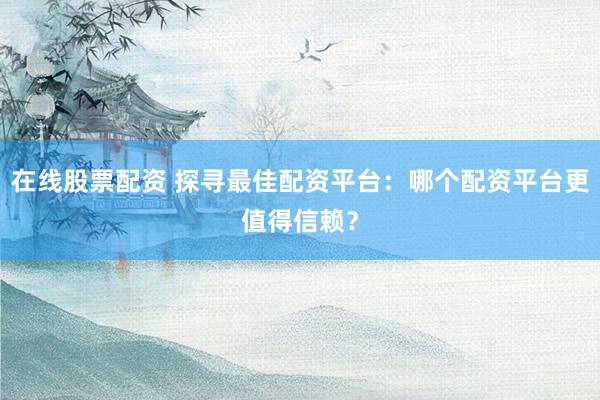 在线股票配资 探寻最佳配资平台：哪个配资平台更值得信赖？