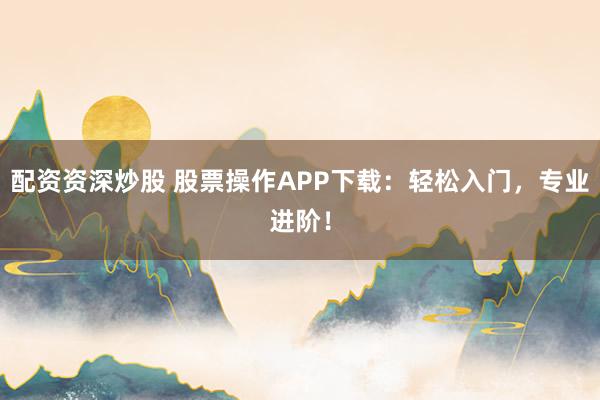 配资资深炒股 股票操作APP下载：轻松入门，专业进阶！