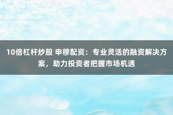 10倍杠杆炒股 申穆配资：专业灵活的融资解决方案，助力投资者把握市场机遇
