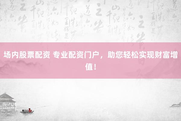 场内股票配资 专业配资门户，助您轻松实现财富增值！