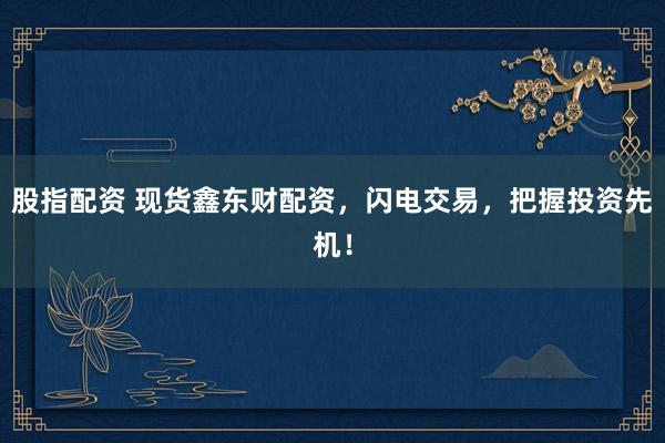 股指配资 现货鑫东财配资，闪电交易，把握投资先机！