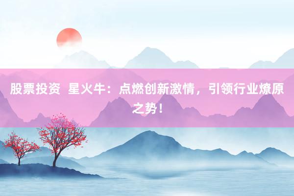 股票投资  星火牛：点燃创新激情，引领行业燎原之势！