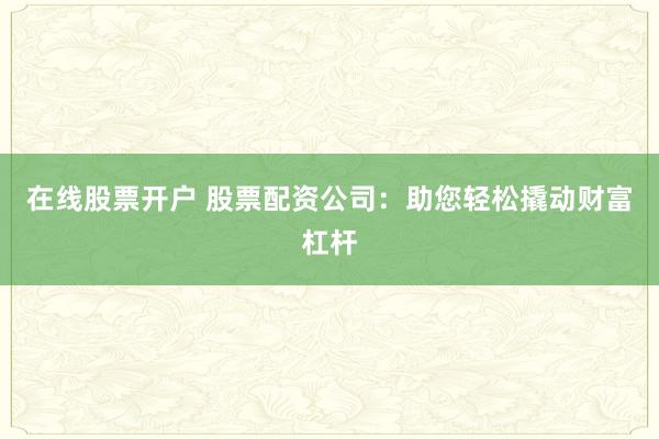 在线股票开户 股票配资公司：助您轻松撬动财富杠杆