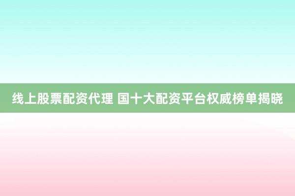 线上股票配资代理 国十大配资平台权威榜单揭晓
