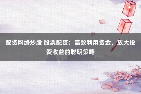 配资网络炒股 股票配资：高效利用资金，放大投资收益的聪明策略