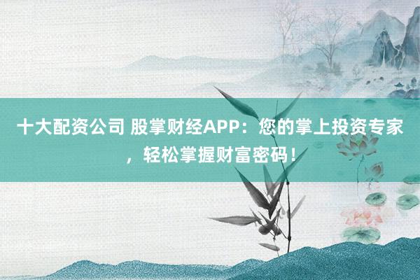 十大配资公司 股掌财经APP：您的掌上投资专家，轻松掌握财富密码！