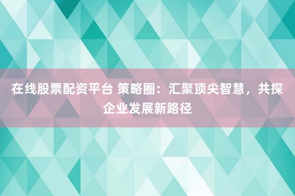 在线股票配资平台 策略圈：汇聚顶尖智慧，共探企业发展新路径