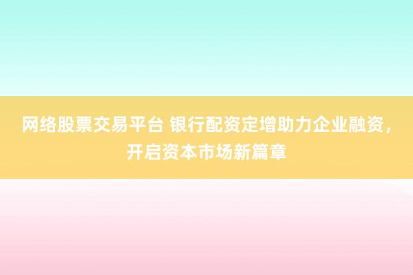 网络股票交易平台 银行配资定增助力企业融资，开启资本市场新篇章