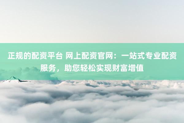 正规的配资平台 网上配资官网：一站式专业配资服务，助您轻松实现财富增值