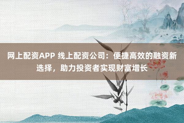 网上配资APP 线上配资公司：便捷高效的融资新选择，助力投资者实现财富增长