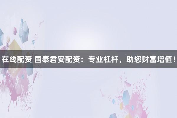 在线配资 国泰君安配资：专业杠杆，助您财富增值！