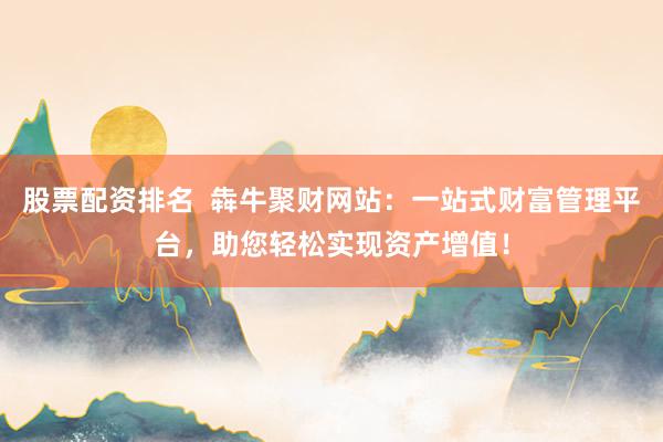 股票配资排名  犇牛聚财网站：一站式财富管理平台，助您轻松实现资产增值！