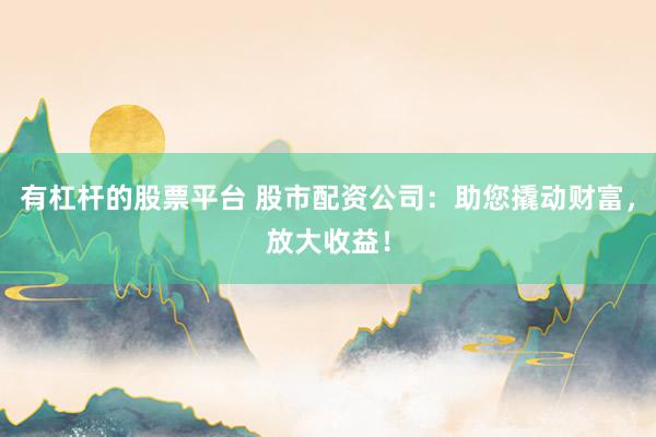 有杠杆的股票平台 股市配资公司：助您撬动财富，放大收益！
