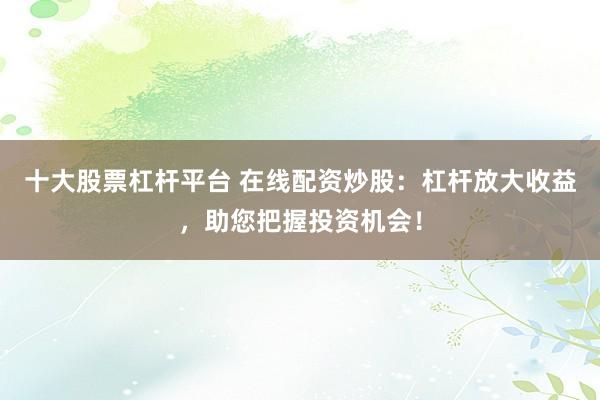 十大股票杠杆平台 在线配资炒股：杠杆放大收益，助您把握投资机会！