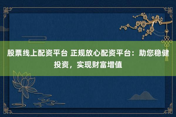 股票线上配资平台 正规放心配资平台：助您稳健投资，实现财富增值