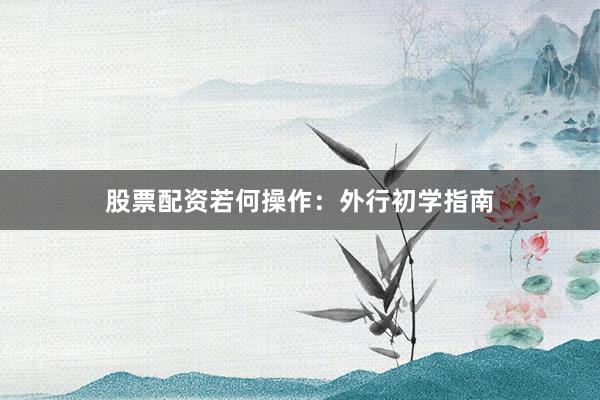 股票配资若何操作：外行初学指南