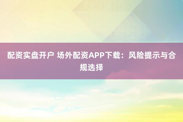 配资实盘开户 场外配资APP下载：风险提示与合规选择