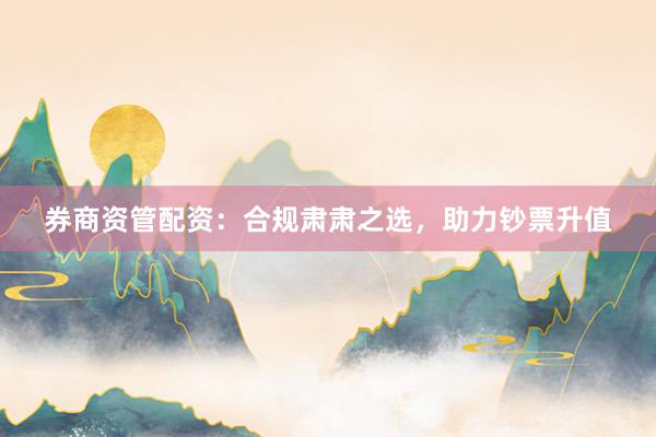 券商资管配资：合规肃肃之选，助力钞票升值