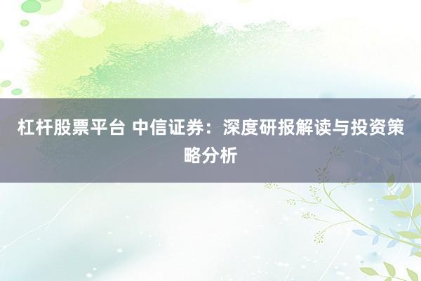 杠杆股票平台 中信证券：深度研报解读与投资策略分析