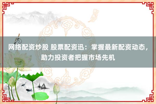 网络配资炒股 股票配资迅：掌握最新配资动态，助力投资者把握市场先机