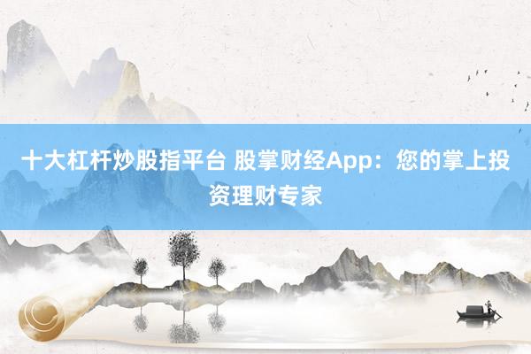 十大杠杆炒股指平台 股掌财经App：您的掌上投资理财专家